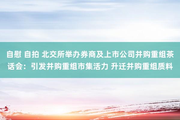 自慰 自拍 北交所举办券商及上市公司并购重组茶话会：引发并购重组市集活力 升迁并购重组质料