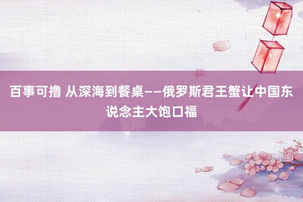 百事可撸 从深海到餐桌——俄罗斯君王蟹让中国东说念主大饱口福