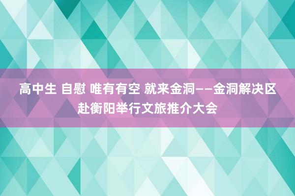 高中生 自慰 唯有有空 就来金洞——金洞解决区赴衡阳举行文旅推介大会