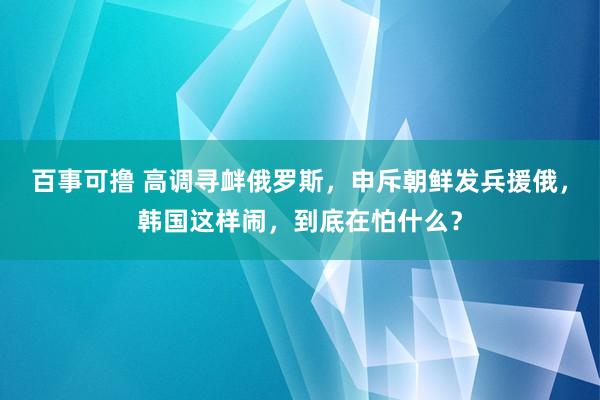 百事可撸 高调寻衅俄罗斯，申斥朝鲜发兵援俄，韩国这样闹，到底在怕什么？