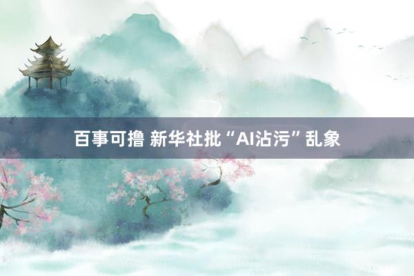 百事可撸 新华社批“AI沾污”乱象