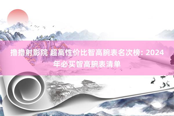 撸撸射影院 超高性价比智高腕表名次榜: 2024年必买智高腕表清单