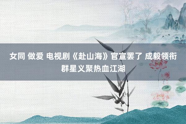 女同 做爱 电视剧《赴山海》官宣罢了 成毅领衔群星义聚热血江湖