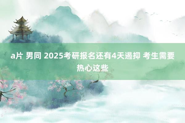 a片 男同 2025考研报名还有4天遏抑 考生需要热心这些