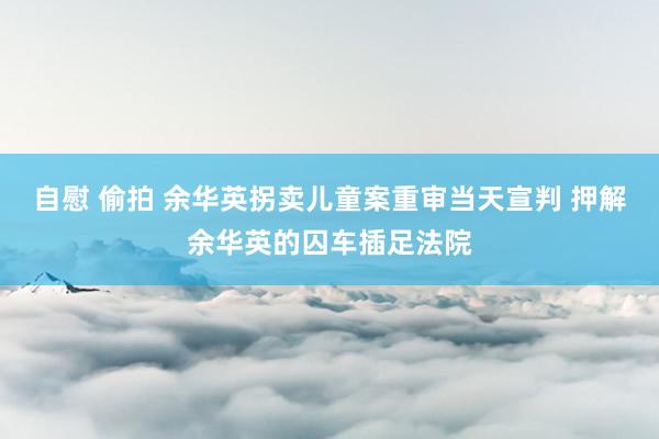 自慰 偷拍 余华英拐卖儿童案重审当天宣判 押解余华英的囚车插足法院