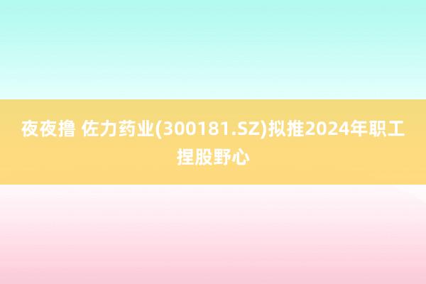 夜夜撸 佐力药业(300181.SZ)拟推2024年职工捏股野心