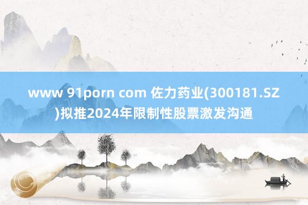 www 91porn com 佐力药业(300181.SZ)拟推2024年限制性股票激发沟通