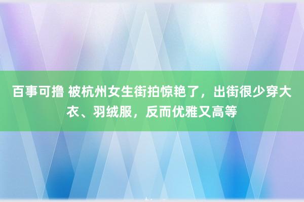 百事可撸 被杭州女生街拍惊艳了，出街很少穿大衣、羽绒服，反而优雅又高等