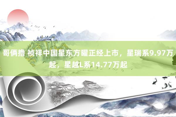 哥俩撸 祯祥中国星东方曜正经上市，星瑞系9.97万起，星越L系14.77万起