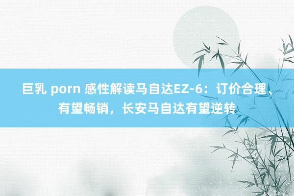 巨乳 porn 感性解读马自达EZ-6：订价合理、有望畅销，长安马自达有望逆转