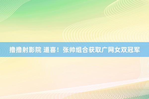 撸撸射影院 道喜！张帅组合获取广网女双冠军