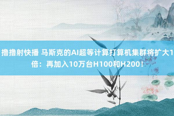 撸撸射快播 马斯克的AI超等计算打算机集群将扩大1倍：再加入10万台H100和H200！