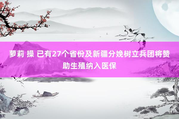 萝莉 操 已有27个省份及新疆分娩树立兵团将赞助生殖纳入医保