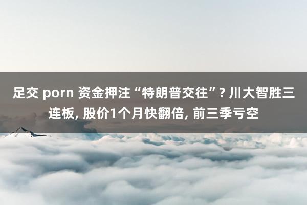 足交 porn 资金押注“特朗普交往”? 川大智胜三连板， 股价1个月快翻倍， 前三季亏空