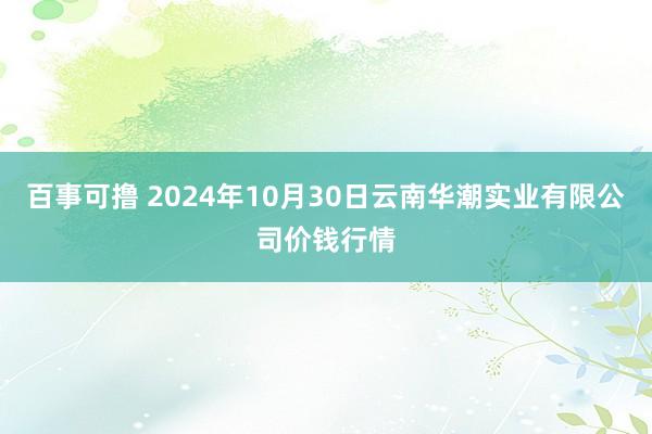 百事可撸 2024年10月30日云南华潮实业有限公司价钱行情