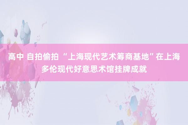 高中 自拍偷拍 “上海现代艺术筹商基地”在上海多伦现代好意思术馆挂牌成就