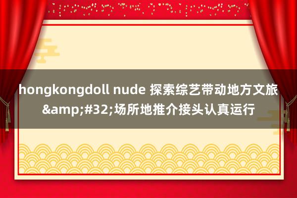 hongkongdoll nude 探索综艺带动地方文旅&#32;场所地推介接头认真运行