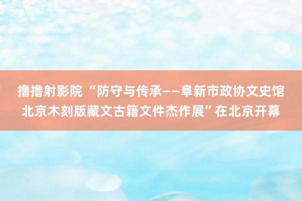 撸撸射影院 “防守与传承——阜新市政协文史馆北京木刻版藏文古籍文件杰作展”在北京开幕