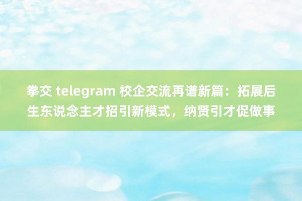 拳交 telegram 校企交流再谱新篇：拓展后生东说念主才招引新模式，纳贤引才促做事