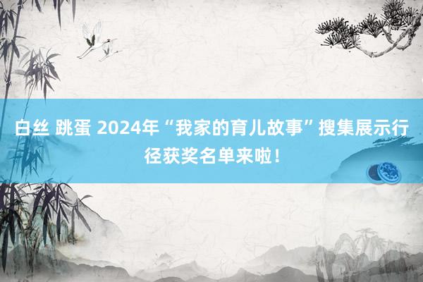 白丝 跳蛋 2024年“我家的育儿故事”搜集展示行径获奖名单来啦！