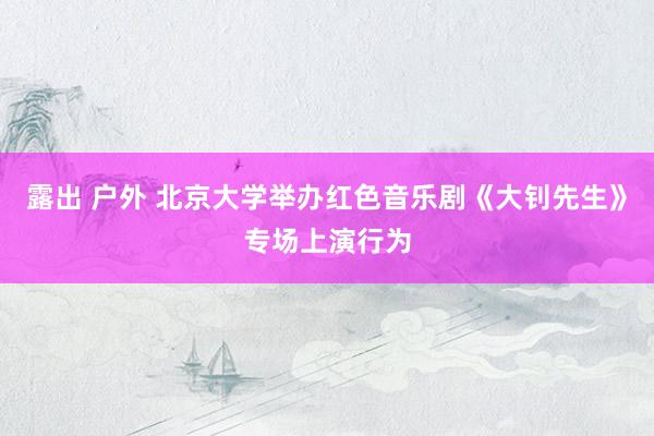 露出 户外 北京大学举办红色音乐剧《大钊先生》专场上演行为