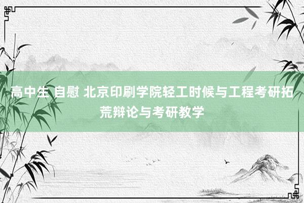 高中生 自慰 北京印刷学院轻工时候与工程考研拓荒辩论与考研教学