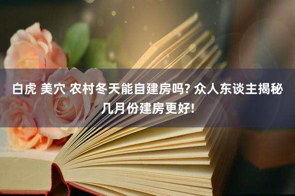 白虎 美穴 农村冬天能自建房吗? 众人东谈主揭秘几月份建房更好!