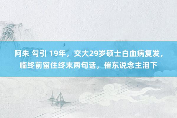 阿朱 勾引 19年，交大29岁硕士白血病复发，临终前留住终末两句话，催东说念主泪下