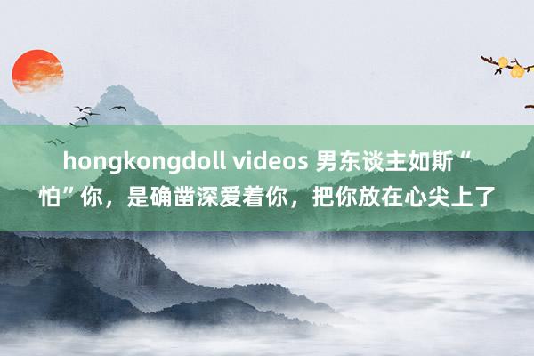 hongkongdoll videos 男东谈主如斯“怕”你，是确凿深爱着你，把你放在心尖上了