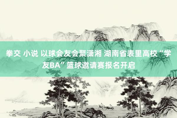 拳交 小说 以球会友会聚潇湘 湖南省表里高校“学友BA”篮球邀请赛报名开启