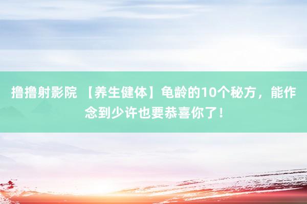 撸撸射影院 【养生健体】龟龄的10个秘方，能作念到少许也要恭喜你了！