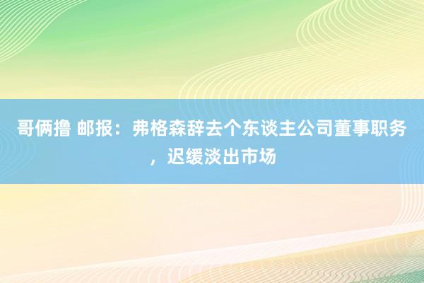 哥俩撸 邮报：弗格森辞去个东谈主公司董事职务，迟缓淡出市场