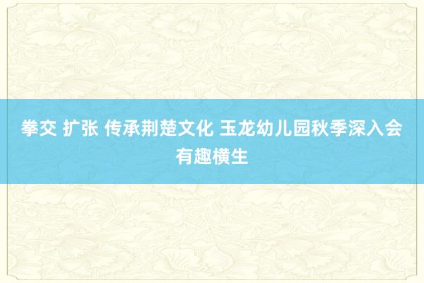 拳交 扩张 传承荆楚文化 玉龙幼儿园秋季深入会有趣横生