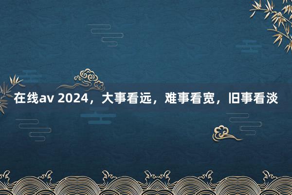 在线av 2024，大事看远，难事看宽，旧事看淡