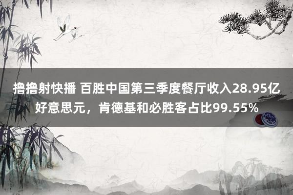 撸撸射快播 百胜中国第三季度餐厅收入28.95亿好意思元，肯德基和必胜客占比99.55%