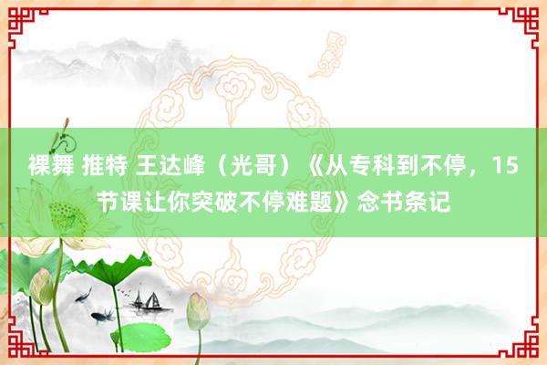 裸舞 推特 王达峰（光哥）《从专科到不停，15节课让你突破不停难题》念书条记