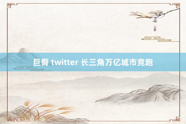 巨臀 twitter 长三角万亿城市竞跑