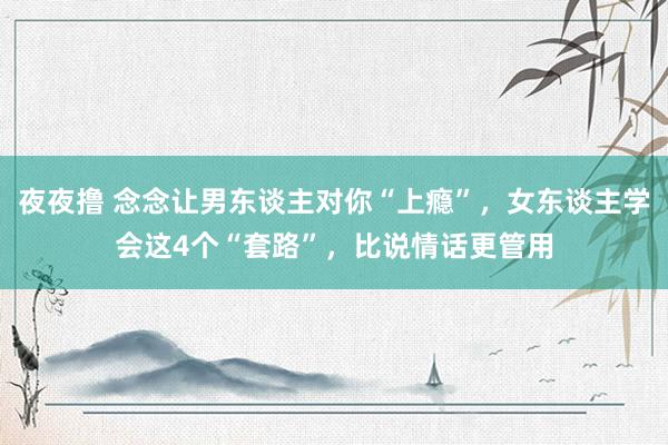 夜夜撸 念念让男东谈主对你“上瘾”，女东谈主学会这4个“套路”，比说情话更管用