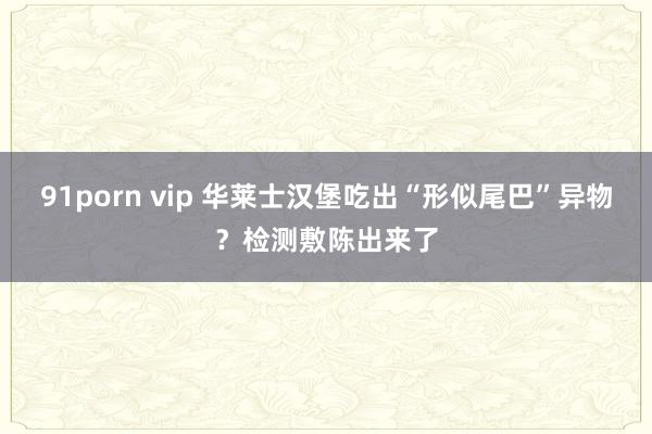 91porn vip 华莱士汉堡吃出“形似尾巴”异物？检测敷陈出来了