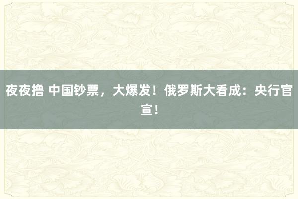 夜夜撸 中国钞票，大爆发！俄罗斯大看成：央行官宣！