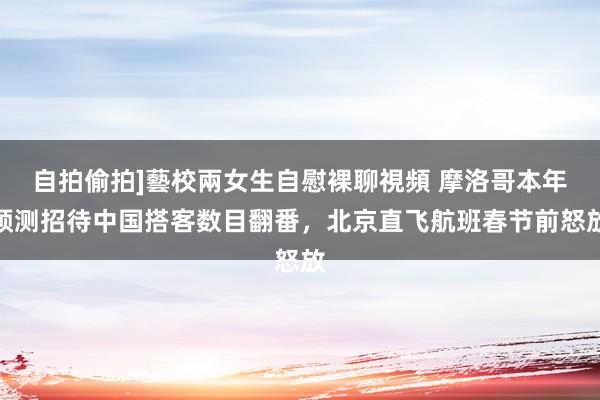 自拍偷拍]藝校兩女生自慰裸聊視頻 摩洛哥本年预测招待中国搭客数目翻番，北京直飞航班春节前怒放