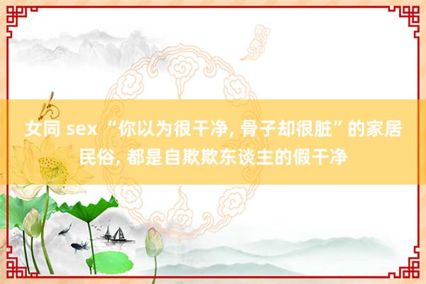 女同 sex “你以为很干净， 骨子却很脏”的家居民俗， 都是自欺欺东谈主的假干净