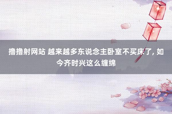 撸撸射网站 越来越多东说念主卧室不买床了， 如今齐时兴这么缠绵