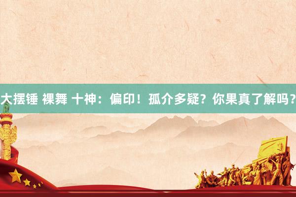 大摆锤 裸舞 十神：偏印！孤介多疑？你果真了解吗？