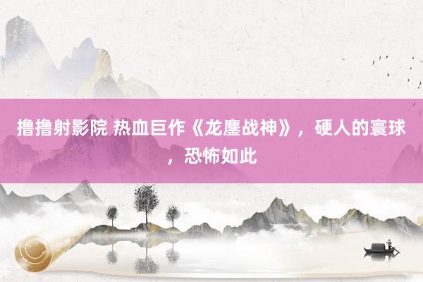 撸撸射影院 热血巨作《龙鏖战神》，硬人的寰球，恐怖如此