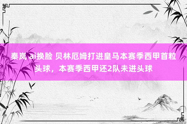 秦岚 ai换脸 贝林厄姆打进皇马本赛季西甲首粒头球，本赛季西甲还2队未进头球