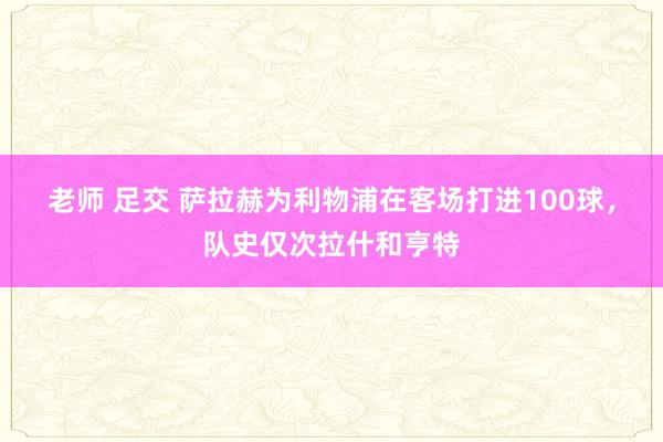 老师 足交 萨拉赫为利物浦在客场打进100球，队史仅次拉什和亨特