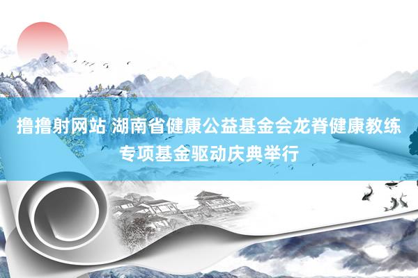 撸撸射网站 湖南省健康公益基金会龙脊健康教练专项基金驱动庆典举行