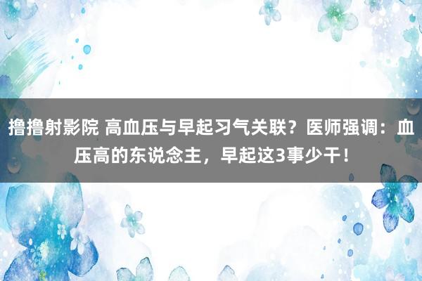 撸撸射影院 高血压与早起习气关联？医师强调：血压高的东说念主，早起这3事少干！