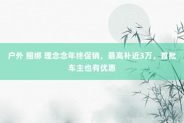 户外 捆绑 理念念年终促销，最高补近3万，首批车主也有优惠